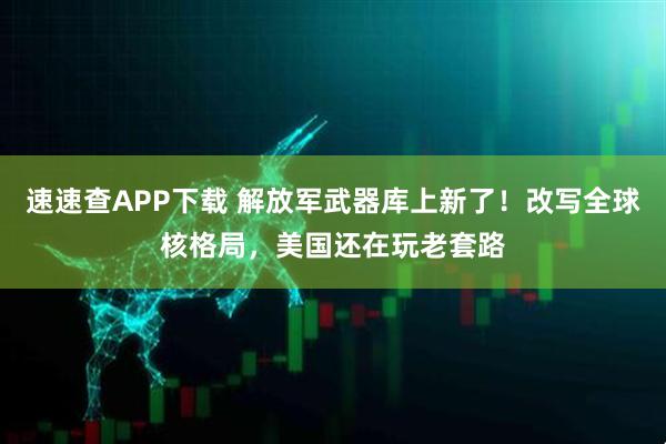 速速查APP下载 解放军武器库上新了！改写全球核格局，美国还在玩老套路