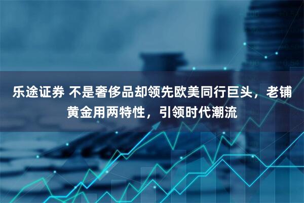 乐途证券 不是奢侈品却领先欧美同行巨头，老铺黄金用两特性，引领时代潮流