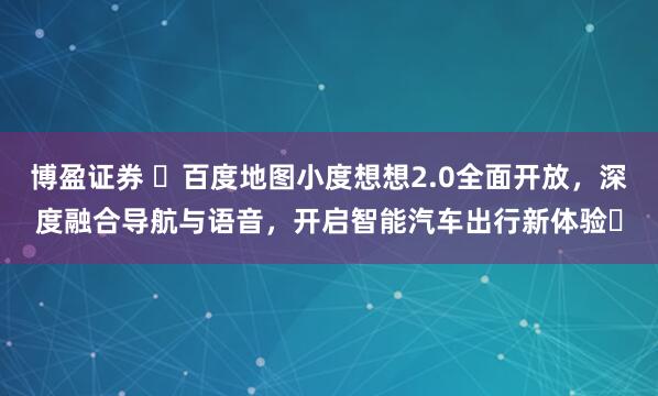 博盈证券 ​百度地图小度想想2.0全面开放，深度融合导航与语音，开启智能汽车出行新体验​