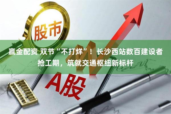 赢金配资 双节“不打烊”！长沙西站数百建设者抢工期，筑就交通枢纽新标杆