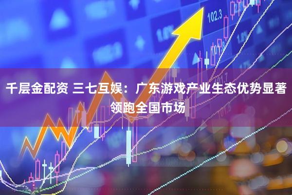 千层金配资 三七互娱：广东游戏产业生态优势显著 领跑全国市场