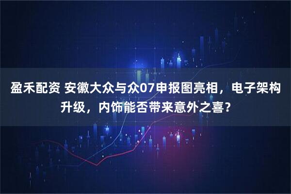 盈禾配资 安徽大众与众07申报图亮相，电子架构升级，内饰能否带来意外之喜？