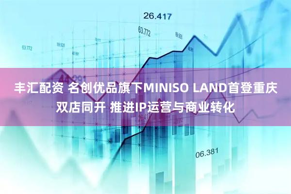 丰汇配资 名创优品旗下MINISO LAND首登重庆双店同开 推进IP运营与商业转化
