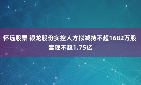 怀远股票 银龙股份实控人方拟减持不超1682万股 套现不超1.75亿