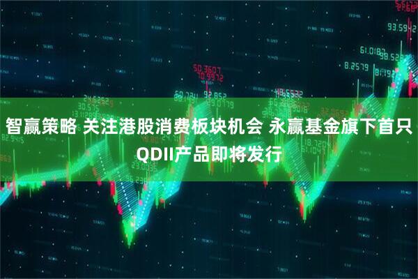 智赢策略 关注港股消费板块机会 永赢基金旗下首只QDII产品即将发行