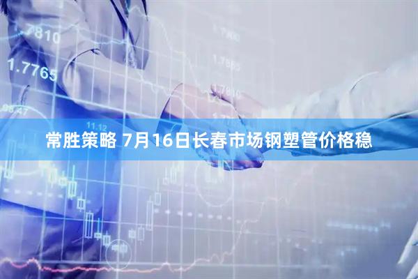 常胜策略 7月16日长春市场钢塑管价格稳
