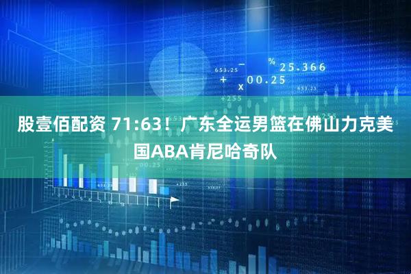 股壹佰配资 71:63！广东全运男篮在佛山力克美国ABA肯尼哈奇队