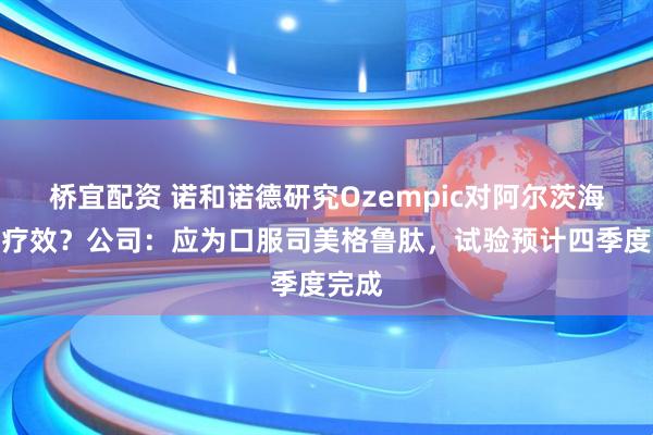 桥宜配资 诺和诺德研究Ozempic对阿尔茨海默病疗效？公司：应为口服司美格鲁肽，试验预计四季度完成